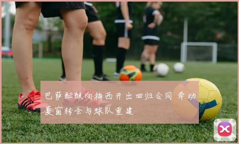 巴萨酝酿向梅西开出回归合同 牵动夏窗转会与球队重建