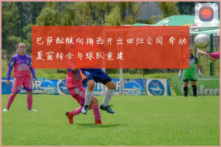 巴萨酝酿向梅西开出回归合同 牵动夏窗转会与球队重建