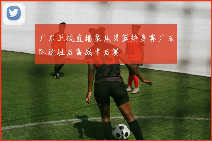 广东卫视直播聚焦男篮热身赛广东队连胜后备战季后赛