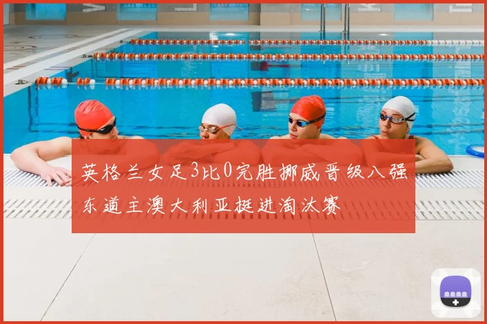 英格兰女足3比0完胜挪威晋级八强东道主澳大利亚挺进淘汰赛