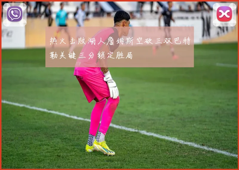 热火击败湖人詹姆斯空砍三双巴特勒关键三分锁定胜局