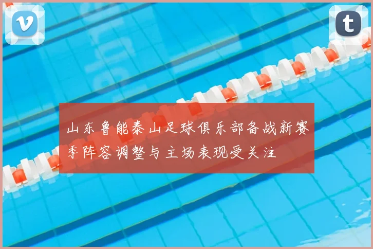 山东鲁能泰山足球俱乐部备战新赛季阵容调整与主场表现受关注