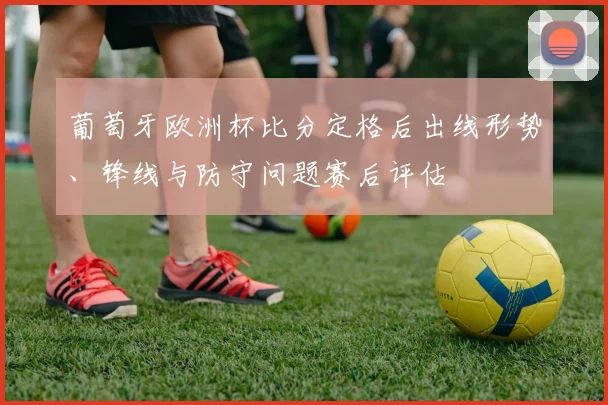 葡萄牙欧洲杯比分定格后出线形势、锋线与防守问题赛后评估