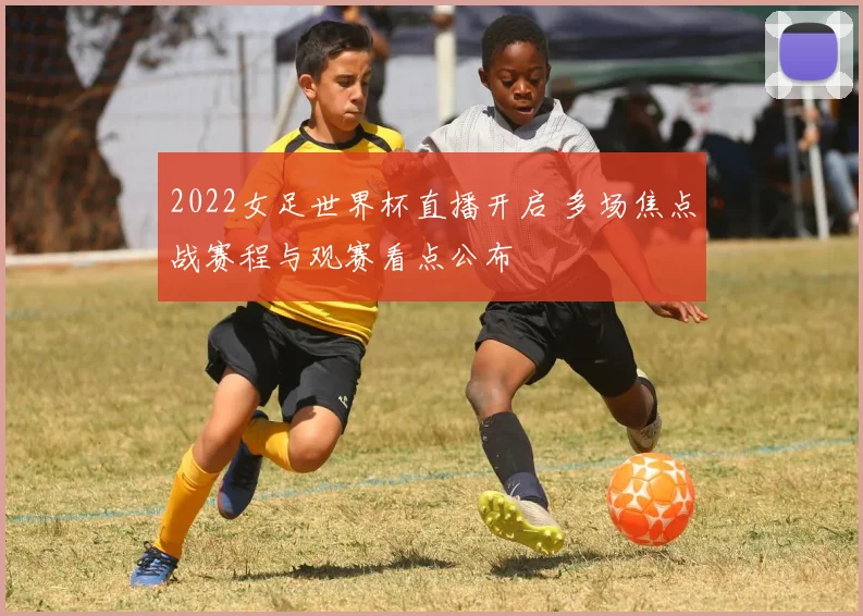2022女足世界杯直播开启 多场焦点战赛程与观赛看点公布