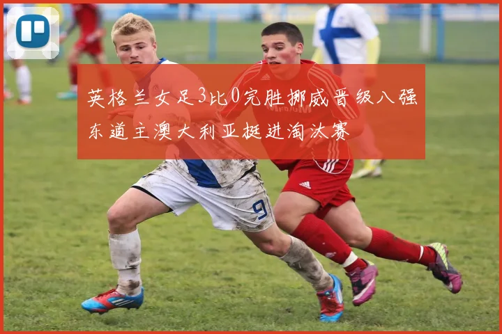英格兰女足3比0完胜挪威晋级八强东道主澳大利亚挺进淘汰赛