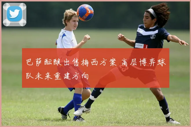 巴萨酝酿出售梅西方案 高层博弈球队未来重建方向