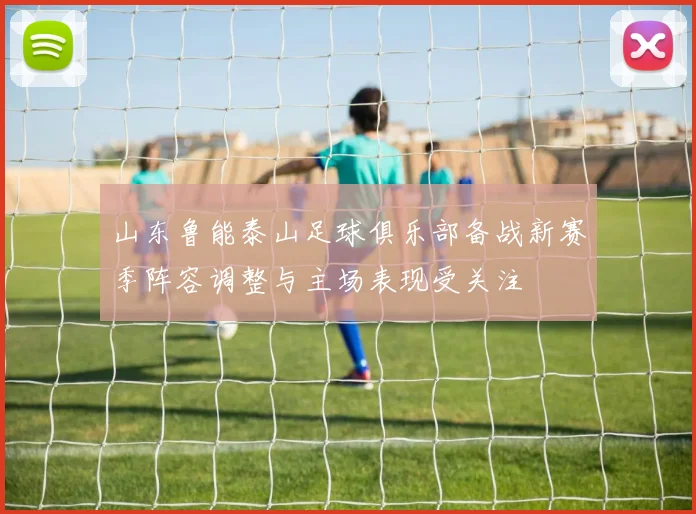 山东鲁能泰山足球俱乐部备战新赛季阵容调整与主场表现受关注