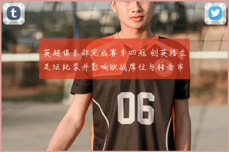 英超俱乐部完成赛季四冠 创英格兰足坛纪录并影响欧战席位与转会市场