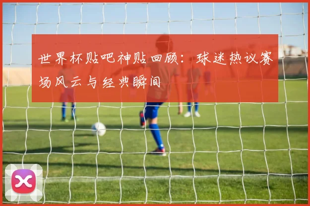 世界杯贴吧神贴回顾：球迷热议赛场风云与经典瞬间