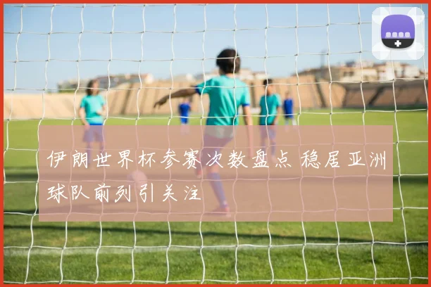 伊朗世界杯参赛次数盘点 稳居亚洲球队前列引关注