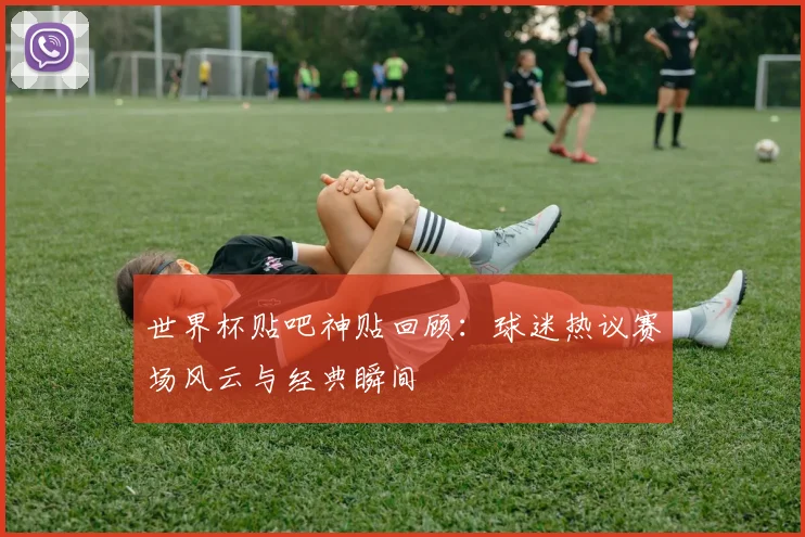 世界杯贴吧神贴回顾：球迷热议赛场风云与经典瞬间
