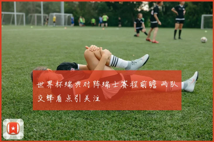 世界杯瑞典对阵瑞士赛程前瞻 两队交锋看点引关注