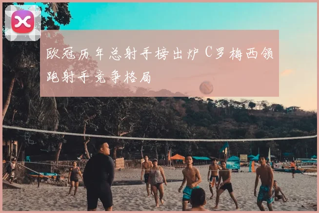 欧冠历年总射手榜出炉 C罗梅西领跑射手竞争格局