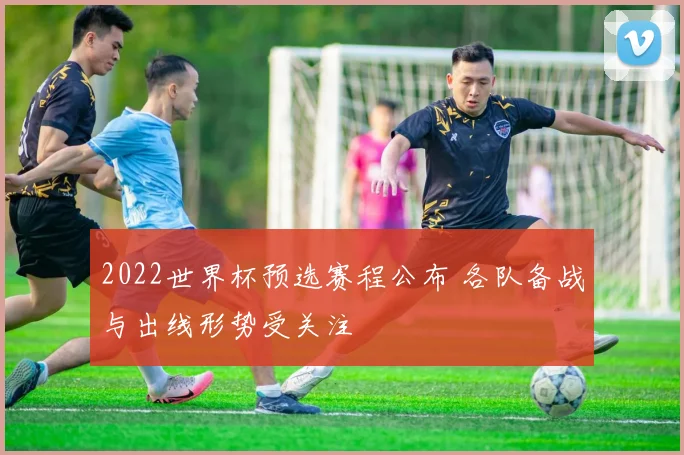 2022世界杯预选赛程公布 各队备战与出线形势受关注